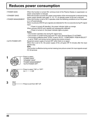 Page 401/2 
PC
OFF
STANDBY SAVE
OFF
POWER MANAGEMENTOFF
AUTO POWER OFF
OFF
OSD LANGUAGEENGLISH (
US) COMPONENT/RGB-IN SELECT
RGB
INPUT LABELSIGNAL 
SCREENSAVER
EXTENDED LIFE SETTINGS
POWER SAVE
SET UP 
40
Reduces power consumption
Press to select 
“POWER SAVE”
“STANDBY SAVE”
“POWER MANAGEMENT”
“AUTO POWER OFF”.
Press to select “ON” or “OFF”.
On 
 Off
Press to exit from SET UP. • POWER SAVE:  When this function is turned ON, luminous level of the Plasma Display is suppressed, so 
power consumption is reduced.
•...