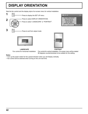 Page 4242
Sets the fan control and the display style of on-screen menu for vertical installation.
Press to display the SET UP menu.
Press to select DISPLAY ORIENTATION.
Press to select “LANDSCAPE” or “PORTRAIT”.
Press to exit from adjust mode
1
2
3
Notes:
•  Turn up the power switch for the upward direction when you set Display vertically.
•  Fan control will be switched when turning on the unit next time.
LANDSCAPE PORTRAIT
Fan control for horizontal installation.Fan control for vertical installation....