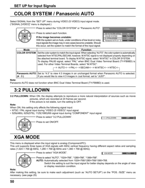 Page 503D Y/C FILTER (NTSC) 
COLOR SYSTEM 
SIGNAL 
ON 
AUTO 
3 : 2 PULLDOWN 
Panasonic AUTO (4 : 3) OFF 
4:3
[ 
VIDEO ] 
3 : 2 PULLDOWN OFF 
XGA MODE
AUTO
50
3:2 PULLDOWN
COLOR SYSTEM / Panasonic AUTO
Select SIGNAL from the “SET UP” menu during VIDEO (S VIDEO) input signal mode. 
(“SIGNAL [VIDEO]” menu is displayed.)
SET UP for Input Signals
Press to select the “COLOR SYSTEM” or “Panasonic AUTO”.
Press to select each function.
If the image becomes unstable:
With the system set on Auto, under conditions of low...