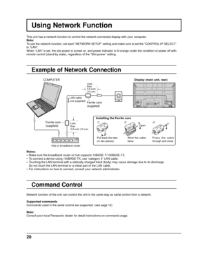 Page 20Using Network Function
This unit has a network function to control the network connected displa\
y with your computer.
Note:
To use the network function, set each “NETWORK SETUP” setting and m\
ake sure to set the “CONTROL I/F SELECT” 
to “LAN”.
When “LAN” is set, the slot power is turned on, and power indicato\
r is lit orange under the condition of power off with 
remote control (stand-by state), regardless of the “Slot power” \
setting.
Example of Network Connection
Command Control
Display (main unit,...