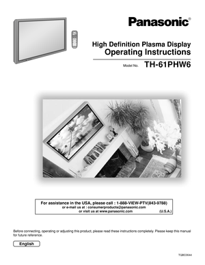 Page 1High Definition Plasma Display
Operating Instructions
TH-61PHW6
Model No.
R - STANDBY
G   POWER ONINPUT—   VOL      +
PLASMA DISPLAY
English
TQBC0644
®
Before connecting, operating or adjusting this product, please read these instructions completely. Please keep this manual
for future reference.
For assistance in the USA, please call : 1-888-VIEW-PTV(843-9788)
or e-mail us at : consumerproducts@panasonic.com
          or visit us at www.panasonic.com                             (U.S.A.) 