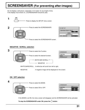 Page 3131
SCREENSAVER (For preventing after-images)
2
3 1
4
SET  UP
SIGNAL
SCREENSAVER
COMPONENT/RGB-IN  SELECT
RGB
OSD  LANGUAGE
ENGLISH (
US)
SCREENSAVER
FUNCTION
MODEWHITE BAR SCROLLONSIDE BAR ADJUSTOFF
SCREENSAVER
FUNCTION
MODEWHITE BAR SCROLLONSIDE BAR ADJUSTOFF
Press to display the SETUP menu screen.
SET UP
Press to select the SCREENSAVER.
Press to select the SCREENSAVER screen.
Press to select the Function.
Press to select the desired function.
NEGATIVE WHITE BAR SCROLL
WHITE BARSCROLL : A white bar will...