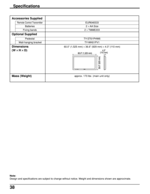 Page 3838
Accessories Supplied
Remote Control Transmitter
Batteries
Fixing bands
Optional Supplied
Pedestal
 Wall-hanging bracket
Dimensions
(W 
× ×× ×
× H 
× ×× ×
× D)
Mass (Weight)
EUR646533
2 × AA Size
2 × TMME203
TY-ST61PHW6
TY-WK61PV1
60.0” (1,525 mm) × 36.6” (929 mm) × 4.3” (110 mm)
approx. 170 lbs  (main unit only)
Specifications
Note:
Design and specifications are subject to change without notice. Weight and dimensions shown are approximate.
36.6 (929 mm)
60.0 (1,525 mm)4.3
(110 mm) 