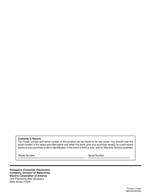 Page 40Printed in Japan
MBS0903A0(MS)
Customer’s Record
The model number and serial number of this product can be found on its rear panel. You should note this
serial number in the space provided below and retain this book, plus your purchase receipt, as a permanent
record of your purchase to aid in identification in the event of theft or loss, and for Warranty Service purposes.
Panasonic Consumer Electronics
Company, Division of Matsushita
Electric Corporation of America
One Panasonic Way Secaucus
New Jersey...