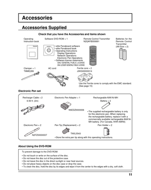 Page 11Ferrite core × 2Use the Ferrite cores to comply with the EMC standard.
(See page 15)
Accessories
Accessories Supplied
Check that you have the Accessories and items shown
Operating
Instruction book Remote Control Transmitter
N2QAYB000691Batteries for the 
Remote Control 
Transmitter
(AA Size × 2)
AC cord
Clamper × 1
TMME289 J0KG00000014
Software DVD-ROM × 1
• elite Panaboard software
• elite Panaboard book
• Operating Instructions
     Display Operations     Network Operations     Electronic Pen...