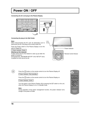 Page 16INPUT MENUENTER/+/
VOL-/
16
Power Indicator
Remote Control Sensor
Power ON / OFF
Connecting the AC cord plug to the Plasma Display.
Connecting the plug to the Wall Outlet.
Note: 
When disconnecting the AC cord, be absolutely sure to 
disconnect the AC cord plug at the socket outlet  ﬁ rst.
Press the Power switch on the Plasma Display to turn the 
set on: Power-On. Power Indicator: Green
[Starting up the network]
It takes some time for the network to start up just after the 
power is turned on.
During...