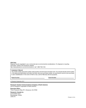 Page 25Panasonic System Communications Company of North America
Unit of Panasonic Corporation of North America
Executive Ofﬁ ce :
Three Panasonic Way 2F-5, Secaucus, NJ 07094
Panasonic Canada Inc.
5770 Ambler  Drive
Mississauga, Ontario
L4W 2T3
Customer’s Record
The model number and serial number of this product can be found on its b\
ack cover. You should note this serial number 
in the space provided below and retain this book, plus your purchase rec\
eipt, as a permanent record of your purchase 
to aid in...