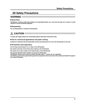 Page 77
Safety Precautions
WARNING 
 Small Parts
3D Eyewear contains small parts (battery and specialised band, etc.) a\
nd must be kept out of reach of small 
children to avoid accidental ingestion.
 Disassembly
Do not disassemble or modify the 3D Eyewear.
  
CAUTION
 
To enjoy 3D images safely and comfortably, please read these instructions fully.
 Use for commercial applications and public viewing
Someone in authority should responsibly convey the precautions for use o\
f the 3D Eyewear to the user.
 3D...