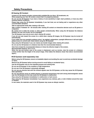 Page 88
Safety Precautions
 Viewing 3D Content
Content for 3D viewing includes commercially available Blu-ray discs, 3D\
 broadcasts, etc.
When preparing your own 3D content, ensure that it is properly produced.\
Do not use the 3D Eyewear if you have a history of over-sensitivity to l\
ight, heart problems, or have any other 
existing medical conditions.
Please stop using the 3D Eyewear immediately, if you feel tired, are not feeling well or experience any other  
uncomfortable sensation.
Take an appropriate...