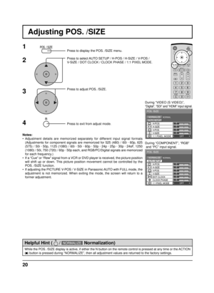 Page 2020
Adjusting POS. /SIZE
0
NORMALNORMALIZE
AUTO SETUP
POS. /SIZE
V-POS
0
H-POS
V-SIZEDOT CLOCKH-SIZE
CLOCK PHASE
1:1 PIXEL MODEOFF
000
0
1Press to display the POS. /SIZE menu.
Press to select AUTO SETUP / H-POS / H-SIZE / V-POS / 
V-SIZE / DOT CLOCK / CLOCK PHASE / 1:1 PIXEL MODE.
Press to adjust POS. /SIZE.
Press to exit from adjust mode.During “VIDEO (S VIDEO)”,
“Digital”, “SDI” and “HDMI” input signal.
During “COMPONENT”, “RGB”
 and “PC” input signal.
3 2
Notes:
• Adjustment details are memorized...