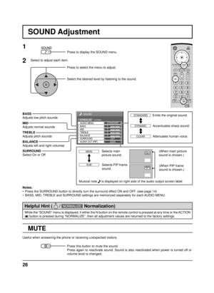 Page 2626
0
0
0
SOUND
NORMALNORMALIZESTANDARD
OFF TREBLE AUDIO MENU
BALANCEBASS
0
MID
SURROUND
MAIN AUDIO OUT (PIP)
SOUND Adjustment
MUTE
BASS
Adjusts low pitch sounds
MID
Adjusts normal sounds
TREBLE
Adjusts pitch sounds
BALANCE
Adjusts left and right volumes
SURROUND
Select On or Off
Notes:
•  Press the SURROUND button to directly turn the surround effect ON and OFF. (see page 14)
•  BASS, MID, TREBLE and SURROUND settings are memorized separately for each AUDIO MENU.
1
Press to display the SOUND menu.
Press...