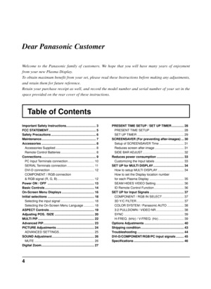 Page 44
Table of Contents Dear Panasonic Customer
Welcome to the Panasonic family of customers. We hope that you will have many years of enjoyment 
from your new Plasma Display.
To obtain maximum benefit from your set, please read these Instructions before making any adjustments, 
and retain them for future reference.
Retain your purchase receipt as well, and record the model number and serial number of your set in the 
space provided on the rear cover of these instructions.
Important Safety Instructions...