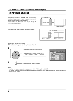 Page 3232
SIDE BAR ADJUST
1
Press to select the SIDE BAR ADJUST.
Press to select OFF, DARK, MID, BRIGHT.
Press to exit from SCREENSAVER.
2
Do not display a picture in NORMAL mode for an extended 
period, as this can cause an after-image to remain on the 
side bars on either side of the display ﬁ eld.
To reduce the risk of such an after-image, change the 
brightness of the side bars. 
Display the SCREENSAVER screen.
(Refer to the previous page, operation guide steps 1 and 2)
Notes: 
•  To reduce the occurrence...