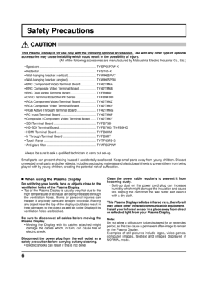 Page 66
Safety Precautions
This Plasma Display is for use only with the following optional accessories. Use with any other type of optional 
accessories may cause instability which could result in the possibility of injury. 
(All of the following accessories are manufactured by Matsushita Electric Industrial Co., Ltd.)
   
CAUTION
 
 When using the Plasma Display
Do not bring your hands, face or objects close to the 
ventilation holes of the Plasma Display.
•  Top of the Plasma Display is usually very hot due...