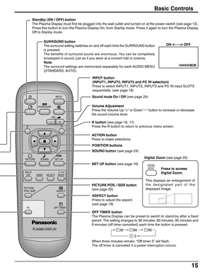 Page 1515
PLASMA DISPLAY
INPUT
SURROUND
VOL
NR
PICTURE
SOUNDSET UP
ASPECT PICTURE
POS. /SIZE
OFF TIMER
PC
MULTI
PIPSWAPSELECTMOVEZOOM
Basic Controls
SURROUND button
The surround setting switches on and off each time the SURROUND button
is pressed.
The benefits of surround sound are enormous. You can be completely
enveloped in sound; just as if you were at a concert hall or cinema.
Note:
The surround settings are memorized separately for each AUDIO MENU
(STANDARD, AUTO). Standby (ON / OFF) button
The Plasma...