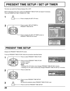 Page 2626
PRESENT TIME SETUP
PRESENT TIME SETUP / SET UP TIMER
The timer can switch the Plasma Display ON or OFF.
Before attempting Timer Set, confirm the PRESENT TIME OF DAY and adjust if necessary.
Then set POWER ON TIME / POWER OFF TIME.
Press to display the SET UP menu.
Press to select  SET UP TIMER or
PRESENT TIME SETUP.
Press to display the SET UP TIMER screen or
PRESENT TIME SETUP screen.
Display the PRESENT TIME SETUP screen.
To set up PRESENT TIME OF DAY, follow the procedure described below.
Press to...