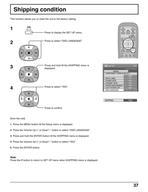 Page 3737
Shipping condition
This function allows you to reset the unit to the factory setting.
1
2
3
4
Press to display the SET UP menu.
Press to select “OSD LANGEAGE”.
Press and hold till the SHIPPING menu is
displayed.
Press to select “YES”.
Press to confirm.
[from the unit]
1  Press the MENU button till the Setup menu is displayed.
2  Press the Volume Up“+” or Down“–” button to select “OSD LANGEAGE”.
3  Press and hold the ENTER button till the SHIPPING menu is displayed.
4  Press the Volume Up“+” or Down“–”...