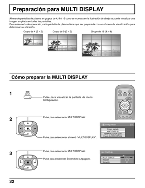 Page 3232
Preparación para MULTI DISPLAY
Alineando pantallas de plasma en grupos de 4, 9 ó 16 como se muestra en la ilustración de abajo se puede visualizar una
imagen ampliada en todas las pantallas.
Para este modo de operación, cada pantalla de plasma tiene que ser preparada con un número de visualización para
determinar su ubicación.
Pulse para visualizar la pantalla de menú
Configuración.
Pulse para seleccionar el menú “MULTI DISPLAY”. Pulse para seleccionar MULTI DISPLAY.
Pulse para seleccionar MULTI...