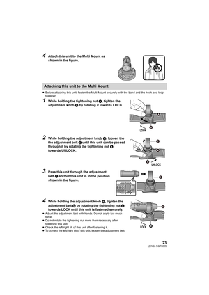 Page 2323(ENG) SQT0885
4Attach this unit to the Multi Mount as 
shown in the figure.
≥Before attaching this unit, fasten the Multi Mount securely wit h the band and the hook and loop 
fastener.
1While holding the tightening nut  A, tighten the 
adjustment knob  B by rotating it towards LOCK.
2While holding the adjustment knob  B, loosen the 
the adjustment belt  C until this unit can be passed 
through it by rotating the tightening nut  A 
towards UNLOCK.
3Pass this unit through the adjustment 
belt  C so that...