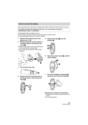 Page 3131(ENG) SQT0885
When disposing of the used product, initialize the network settings and erase all data on this unit.
≥ Disassemble after the battery runs out.
≥ If it cannot be removed smoothly, contact Panasonic’s Service c enter.
≥ Keep disassembled parts out of reach of children.
1 Remove the terminal cover and 
glasscover. ( l8)
2 Remove the three screws shown in  the figure below, and remove the 
cover  A.
≥Before removing the screws, peel off the label 
on the terminal with a sharp object.
≥ Use a...