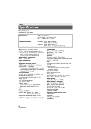 Page 3232SQT0885 (ENG)
Wearable Camera
Information for your safety
Others
Specifications
Power source:INPUT: DC 5.0 V, 1 A
Rechargeable Li-ion Battery Pack:
DC 3.7 V, 480 mAh (1.87 Wh)
Power consumption: Recording; 2.1 W (Built-in battery)
2.9 W (Extended Battery)
Charging;  2.4 W (When using PC) 2.4 W (When using Extended Battery)
Motion picture recording format:
MPEG-4 AVC file format compliant (.MP4)
≥For picture size, recordable time and transfer 
rate of a motion picture, refer to the 
operating...