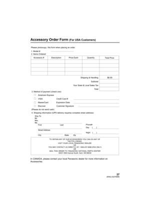 Page 3737(ENG) SQT0885
Accessory Order Form (For USA Customers)
In CANADA, please contact your local Panasonic dealer for more information on 
Accessories.
TO OBTAIN ANY OF OUR ACCESSORIES YOU CAN DO ANY OF  THE FOLLOWING: 
VISIT YOUR LOCAL PANASONIC DEALER  OR 
YOU MAY CONTACT US DIRECTLY AT: 1-800-237-9080 (FAX ONLY) OR 
MAIL THIS ORDER TO: PANASONIC NATIONAL PARTS CENTER 20421 84th Avenue South, Kent, WA 98032
Ship To: 
Mr.
Mrs.
Ms.
First Last
Street Address 
City State Zip
Phone#: 
Day (       ) 
Night(...