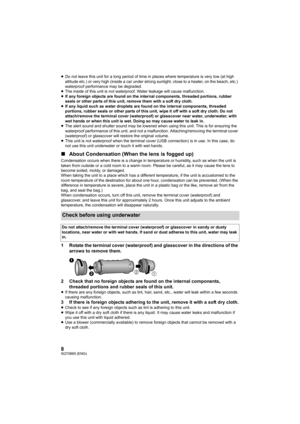 Page 88SQT0885 (ENG)
≥Do not leave this unit for a long  period of time in places where temperature is very low (at high 
altitude etc.) or very high (inside a car under strong sunlight , close to a heater, on the beach, etc.) 
waterproof performance may be degraded.
≥ The inside of this unit is no t waterproof. Water leakage will cause malfunction.
≥ If any foreign objects are found on the internal components, th readed portions, rubber 
seals or other parts of this unit, remove them with a soft dry  cloth.
≥...