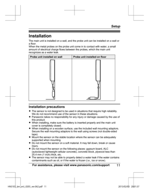 Page 11Installation
The
 main unit is installed on a wall, and the probe unit can be installed on a wall or
a floor.
When the metal probes on the probe unit come in to contact with water, a small
amount of electrical charge flows between the probes, which the main unit
recognizes as a water leak. Probe unit installed on wall Probe unit installed on floor
Installation precautions
R
The

 sensor is not designed to be used in situations that require high reliability.
We do not recommend use of the sensor in these...