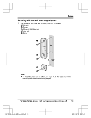 Page 13Securing with the wall mounting adaptors
1
Use
 screws to attach the wall mounting adaptors to the wall.
n  Main unit  Screws
 75 mm (2 15/16 inches)
n  Pr

obe unit  Screw
Note:
R
To 

install the probe unit on a floor, see page 16. In this case, you will not
use the probe unit’s wall mounting adaptor.
For assistance, please visit www.panasonic.com/support 13 Setup
)/4@	FO@FO
@@WFSQEG 1  2  1 2
1 1 1  