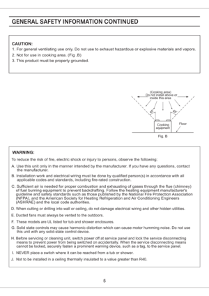 Page 5CAUTION:
1. For general ventilating use only. Do not use to exhaust hazardous or explosive materials and vapors.
2. Not for use in cooking area. (Fig .B)
3. This product must be properly grounded.
Floor
Do not install above or(Cooking area)
inside this area
45o45o
equipmentCooking
Fig. B
WARNING:
To reduce the risk of fire, electric shock or injury to persons, observe the following;
A. Use this unit only in the manner intended by the manufacturer. If you have any questions, contact
the manufacturer.
B....