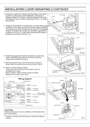 Page 7Main PCB
Junction box
Fan body
Power supply
AC120V 60Hz
Black
White
Red
Green Black
WhiteLive
Neutral
Ground
M
Black
White
Black
WhiteCurrent Fuse
Electronic
BallastLive
Neutral
Live
Neutral
Wiring diagram
Lighting unit
Black
Red
Blue
Fluorescent
Lamp
Night
Lamp
3.15A
Fig.3-2
Fig.4
4. Install the suspension bracket to joists by using long
screws (M4X30) and secure it to the fan body by
using screw (M4X12) (Fig.4)II
Fan body
Joist
4-Long screws(M4X30)
Joist Fan body
2-Long screws
(M4X30)
2-Long screws...