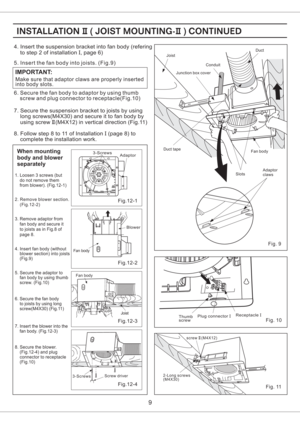 Page 9Make sure that adaptor claws are properly inserted
into body slots.
IMPORTANT:
5. Insert the fan body into joists. (Fig.9)
6. Secure the fan body to adaptor by using thumb
screw and plug connector to receptacle(Fig.10)
Fig. 10Thumb
screwPlug connectorIReceptacleI
Fig. 9
When mounting
body and blower
separately
1. Loosen 3 screws (but
do not remove them
from blower). (Fig.12-1)
2. Remove blower section.
(Fig.12-2)
4. Insert fan body (without
blower section) into joists
(Fig.9)
5. Secure the adaptor to
fan...