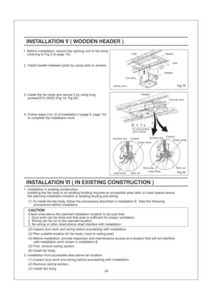 Page 14Wire nut Green wires
Lead wiresRed wires
ConduitJunction boxJunction box
Wire nut Lead wires
Conduit
Green wires
14
INSTALLATION WOODEN HEADEV(R)INSTALLATION WOODEN HEADEV(R)
4. Follow steps 4 to 12 of installation (page 9, page 10)
to complete the installation work.I
3. Install the fan body and secure it by using long
screws(ST4.2X20) (Fig.19, Fig.20)
(275)(375)10 7/814 3/4
Joist Header Joist2. Install header between joists by using nails or screws.
inches (mm)Fig.19
Adaptor
Fan body
INSTALLATION IN...