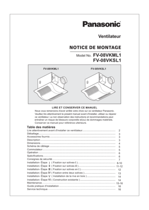 Page 115-16
16 8-107
14
12
14
162
13 11-12
Model No.FV-08VKML1
FV-08VKSL1
FV-08VKML1
FV-08VKSL1
Ventilateur
NOTICEDEMONTAGE
LIRE ET CONSERVER CE MANUEL
Table des matieres
Consignes de securite
Installation- Etape ( Fixation sur solives- )II
Maintenance
Guide pratique dinstallation
Service technique
Lire attentivement avant dinstaller ce ventilateur
Installation- Etape ( Fixation sur solives- )IIII
Installation- Etape ( Fixation sur solives en )IIII
Installation- Etape ( Fixation entre deux solives )IV...