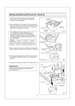 Page 1113 1/4~15 1/2 ( 336~394 )
16 1/2~18 3/4 ( 419~480 )
21 1/4~23 1/2 ( 540~597 )
11
2. Quite el adaptador de la unidad y fije a las vigas del
cielo raso usando tornillos largos (ST4.2X20). (Fig. 9)
Si la distancia A entre las vigas es de 21 1/4 a
23 1/2 pulgadas, conecte la abrazadera de
suspension y (marca C4 a marca C4) de
acuerdo a la pagina 8. Seleccione la abrazadera
de suspension de acuerdo a la distancia A, como
se muestra abajo.II III
Distancia A
entre vigas
pulgadas (mm)
Abrazadera de...