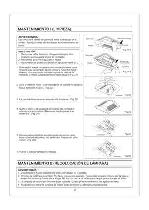 Page 15Fig.22
Fig.24
Fig.25
Fig.23
Fig.21-1
Fig.21-2
MANTENIMIENTOII(RECOLOCACION DE LAMPARA)MANTENIMIENTOII(RECOLOCACION DE LAMPARA)
15
MANTENIMIENTOI(LIMPIEZA)MANTENIMIENTOI(LIMPIEZA)
ADVERTENCIA:
Desconecte la fuente de potencia antes de trabajar en la
unidad. Todos los anos deberia hacer el mantenimiento de
rutina.
1. Nunca use nafta, benceno, diluyente o ningun otro
producto quimico para limpiar el ventilador.
2. No permita que entre agua en el motor.
3. No sumerja las partes de resina en agua por sobre 60...