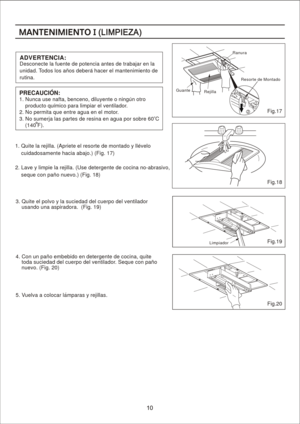 Page 10
ADVER TE N C IA : 
Des cone cte la  fu ente d e p oten cia a ntes  de tr ab ajar  en la  
un idad . Tod os lo s an os deb era h ac er el m antenim ient o d e 
ru tin a.
1. Q uite  la  rej illa.  (A pr iete  e l res orte d e m on tado  y llev elo
      cu idad osam ente h ac ia a ba jo.) ( Fig . 17 )
2.  L av e y  lim pie la  rej illa.  (U se  deter ge nte d e c oc ina n o- ab rasivo ,
      se qu e c on  pan o n ue vo.) ( Fig . 18 )
1. N un ca use  nafta, be ncen o, d ilu ye nte o  n ingu n o tro...