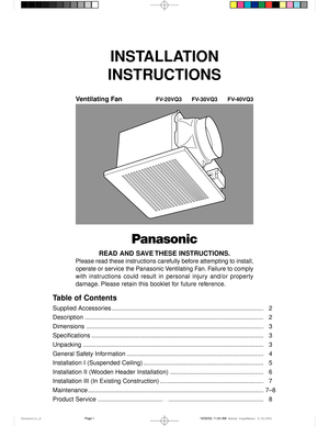 Page 11
INSTALLATION
INSTRUCTIONS
Ventilating FanFV-20VQ3 FV-30VQ3 FV-40VQ3
Panasonic
READ AND SAVE THESE INSTRUCTIONS.
Please read these instructions carefully before attempting to install,
operate or service the Panasonic Ventilating Fan. Failure to comply
with  instructions  could  result  in  personal  injury  and/or  property
damage. Please retain this booklet for future reference.
Table of Contents
Supplied Accessories...