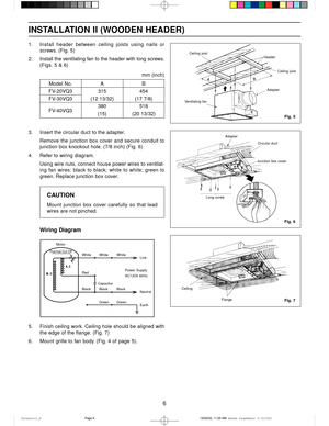 Page 66
INSTALLATION II (WOODEN HEADER)
1. Install  header  between  ceiling  joists  using  nails  or
screws.  (Fig.  5)
2. Install the ventilating fan to the header with long screws.
(Figs. 5 & 6)
Fig. 5
Fig. 6
Fig. 7
Ceiling joist
Header
AdapterCeiling joist
Ventilating fan
mm (inch)
Model No. A B
FV-20VQ3 315 454
FV-30VQ3 (12 13/32) (17 7/8)
FV-40VQ3380 518
(15) (20 13/32)
3. Insert the circular duct to the adapter.
Remove  the  junction  box  cover  and  secure  conduit  to
junction box knockout hole....