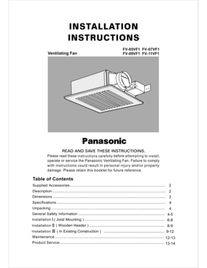 Page 1INSTALLATION
INSTRUCTIONS
Ventilating Fan
FV-05VF1  FV-07VF1
FV-09VF1  FV-11VF1
READ AND SAVE THESE INSTRUCTIOINS.
Please 
read these 
instructions carefully before attempting 
to install,
operate or service the Panasonic Ventilating Fan. Failure to comply
with instructions could result in personal injury and/or property
damage. Please retain this booklet for future reference.
IIIII I
SpecificationsDimensions
Description
9-12
Maintenance   
Product Service12-13
13-148-9 6-84
4-54 32 2
Table of Contents...