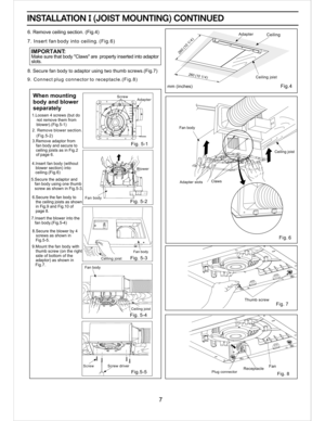 Page 7FanReceptacle 
Fig. 7Thumb screw
Fig. 
6
Ceiling joist
Claws
Adapter slots
Fan body
Adapter
Fig.5-5 Fig. 5-2 
Fan body
Fig. 5-1 
AdapterWhen mounting
body and blower
separately
9. Connect plug connector to receptacle.(Fig.8)
Make sure that body Claws are  property inserted into adaptor
slots.
  IMPORTANT:
INSTALLATION I (JOIST MOUNTING) CONTINUEDINSTALLATION I (JOIST MOUNTING) CONTINUED
6. Remove ceiling section. (Fig.4)
7. Insert fan body into ceiling. (Fig.6) 
8. Secure fan body to adaptor using two...