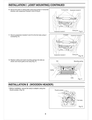 Page 8Fig.12
Fan body
Thumb screws
Ceiling
Mounting spring
Ceiling joistSuspension bracket II 
Suspension bracket III 
Suspension bracket II 4-Long screws 
Suspension bracket III
1.Before installation, secure fan body to adaptor using two
   thumb screws. (Fig.12)
INSTALLATION I  (JOIST MOUNTING) CONTINUEDINSTALLATION I  (JOIST MOUNTING) CONTINUED
10. Secure fan body to ceiling joists using long screws in horizontal
      direction with suspension bracket II and III.(Fig.9)
11. Secure suspension bracket II and...