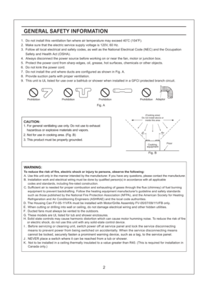 Page 2GENERAL SAFETY INFORMATION
CAUTION:
1. For general ventilating use only. Do not use to exhaust
hazardous or explosive materials and vapors.
2. Not for use in cooking area. (Fig .B)
3. This product must be properly grounded.Floor
Do not install above or(Cooking area)
inside this area
45o45o
equipmentCooking
Fig. B
2
WARNING:
To reduce the risk of fire, electric shock or injury to persons, observe the following:
A. Use this unit only in the manner intended by the manufacturer. If you have any questions,...