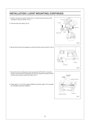 Page 5Fig. 6
Fig. 7
Fig. 5
5
4. Install a circular duct (using 4 inches duct or 3 inches duct) and secure it with
duct tape or clamp as shown in Fig. 4.
5. Insert fan body into ceiling. (Fig. 5)
6. Secure the fan body to the adaptor by using one thumb screw as shown in Fig. 6.
7. Secure fan body to ceiling joists using 4 long screws (ST4.2X20) in horizontal
direction with suspension bracket and . Secure suspension bracket andII III II III
to the fan body using 2 screws (ST4.2X6). (Fig. 7)
8. Follow steps 11 to...