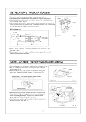Page 6Fig. 10
Fig. 9
260 (
10 1 /4)
260 (
10 1 /4)
1. Remove the tape from damper and adaptor before installation. (Fig. 1)
2. Secure the fan body to the adaptor by using one thumb screw as shown in Fig. 6
3. Install header between ceiling joists using nails or screws. Then install the fan body
and secure with screws. (Fig. 8).
4. Remove junction box cover and secure conduit to junction box knock-out hole. (Fig. 3)
Using wire nuts,connect house power wires to ventilating fan wires: black to black; white
to...