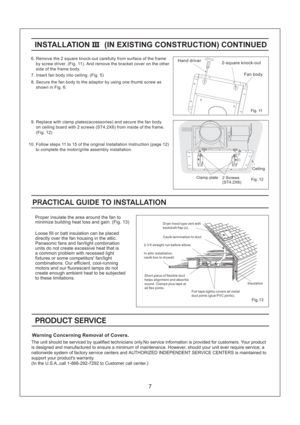 Page 7Fig. 11
2-square knock-outHand driver
Fan body
6. Remove the 2 square knock-out carefully from surface of the frame
by screw driver. (Fig. 11). And remove the bracket cover on the other
side of the frame body.
7. Insert fan body into ceiling. (Fig. 5)
8. Secure the fan body to the adaptor by using one thumb screw as
shown in Fig. 6.
9. Replace with clamp plates(accessories) and secure the fan body
on ceiling board with 2 screws (ST4.2X6) from inside of the frame.
(Fig. 12)
10. Follow steps 11 to 15 of...