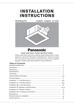 Page 1Ventilating FanFV-05VF2 FV-08VF2 FV-11VF2
READ AND SAVE THESE INSTRUCTIONS.R
Please
readthese
instructionscarefullybeforeattempting
toinstall,
operate or service the Panasonic Ventilating Fan. Failure to comply
with instructions could result in personal injury and/or property
damage. Please retain this booklet for future reference.
SpecificationsDimensions
Description
Table of Contents
Supplied Accessories
Unpacking
General Safety Information
Wiring Diagram4
4-54 32
2
5
12 12
13
14 8-9
Installation(...
