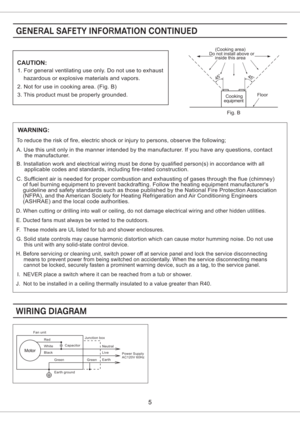 Page 5Power Supply
AC120V 60Hz
Fan unit
Red
Capacitor
White
Black
Green
Earth groundJunction box
GreenNeutral
Live
Earth
CAUTION:
1. For general ventilating use only. Do not use to exhaust
hazardous or explosive materials and vapors.
2. Not for use in cooking area. (Fig. B)
3. This product must be properly grounded.Floor
Do not install above or(Cooking area)
inside this area
45o45o
equipmentCooking
Fig. B
WARNING:
To reduce the risk of fire, electric shock or injury to persons, observe the following;
A. Use...
