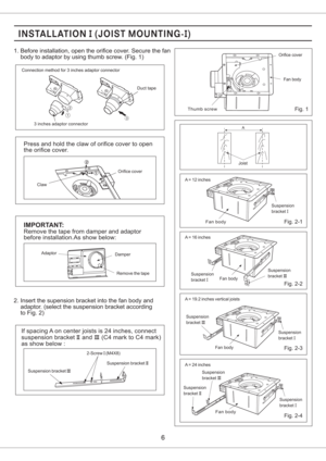 Page 6Press and hold the claw of orifice cover to open
the orifice cover.
1. Before installation, open the orifice cover. Secure the fan
body to adaptor by using thumb screw. (Fig. 1)
Fig. 1
2. Insert the supension bracket into the fan body and
adaptor. (select the suspension bracket acc rding
to Fig. 2)o
Remove the tape
IMPORTANT:
Adaptor
Remove the tape from damper and adaptor
before installation.As show below:
Damper
2-Screw (M4X8)I
Suspension bracketIIISuspension bracketII
If spacing A on center joists is...