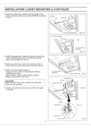 Page 75. Remove junction box cover and secure conduit or
stress relief to junction box knock-out hole. (Fig. 5)
6. Refer to wiring diagram (page 5).
Using wire nuts, connect house power wires to
ventilating fan wires:
black to black; white to white; green to green;
Replace the junction box cover.
CAUTION:Mount junction box cover carefully so that lead
wires are not pinched. 4. Install the suspension bracket to joists by using long
screws (M4X30) and secure it to the fan body by
using screw (M4X10) (Fig. 4)II...